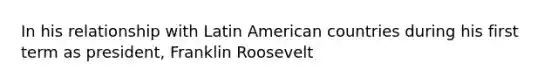 In his relationship with Latin American countries during his first term as president, Franklin Roosevelt