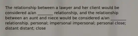 The relationship between a lawyer and her client would be considered a/an ________ relationship, and the relationship between an aunt and niece would be considered a/an ________ relationship. personal; impersonal impersonal; personal close; distant distant; close