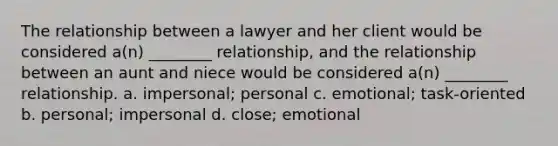 The relationship between a lawyer and her client would be considered a(n) ________ relationship, and the relationship between an aunt and niece would be considered a(n) ________ relationship. a. impersonal; personal c. emotional; task-oriented b. personal; impersonal d. close; emotional