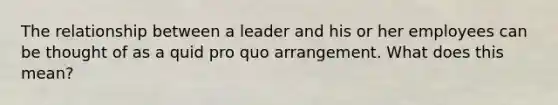 The relationship between a leader and his or her employees can be thought of as a quid pro quo arrangement. What does this mean?