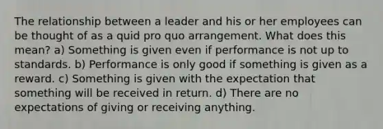 The relationship between a leader and his or her employees can be thought of as a quid pro quo arrangement. What does this mean? a) Something is given even if performance is not up to standards. b) Performance is only good if something is given as a reward. c) Something is given with the expectation that something will be received in return. d) There are no expectations of giving or receiving anything.