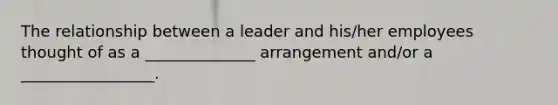 The relationship between a leader and his/her employees thought of as a ______________ arrangement and/or a _________________.