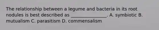 The relationship between a legume and bacteria in its root nodules is best described as ________________. A. symbiotic B. mutualism C. parasitism D. commensalism