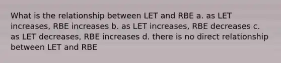 What is the relationship between LET and RBE a. as LET increases, RBE increases b. as LET increases, RBE decreases c. as LET decreases, RBE increases d. there is no direct relationship between LET and RBE