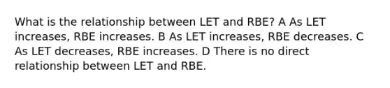 What is the relationship between LET and RBE? A As LET increases, RBE increases. B As LET increases, RBE decreases. C As LET decreases, RBE increases. D There is no direct relationship between LET and RBE.