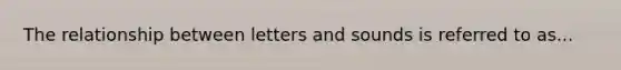 The relationship between letters and sounds is referred to as...