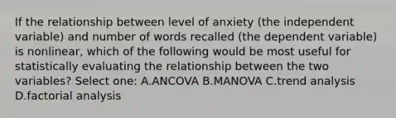 If the relationship between level of anxiety (the independent variable) and number of words recalled (the dependent variable) is nonlinear, which of the following would be most useful for statistically evaluating the relationship between the two variables? Select one: A.ANCOVA B.MANOVA C.trend analysis D.factorial analysis