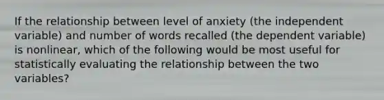 If the relationship between level of anxiety (the independent variable) and number of words recalled (the dependent variable) is nonlinear, which of the following would be most useful for statistically evaluating the relationship between the two variables?