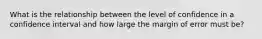 What is the relationship between the level of confidence in a confidence interval and how large the margin of error must be?