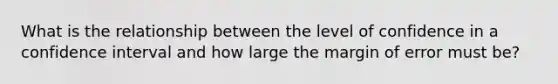 What is the relationship between the level of confidence in a confidence interval and how large the margin of error must be?