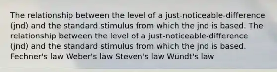 The relationship between the level of a just-noticeable-difference (jnd) and the standard stimulus from which the jnd is based. The relationship between the level of a just-noticeable-difference (jnd) and the standard stimulus from which the jnd is based. Fechner's law Weber's law Steven's law Wundt's law