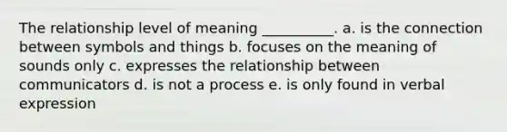 The relationship level of meaning __________. a. is the connection between symbols and things b. focuses on the meaning of sounds only c. expresses the relationship between communicators d. is not a process e. is only found in verbal expression