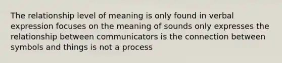 The relationship level of meaning is only found in verbal expression focuses on the meaning of sounds only expresses the relationship between communicators is the connection between symbols and things is not a process