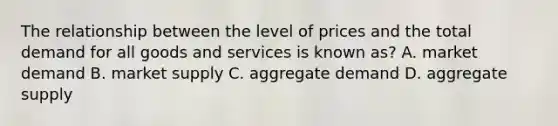 The relationship between the level of prices and the total demand for all goods and services is known as? A. market demand B. market supply C. aggregate demand D. aggregate supply