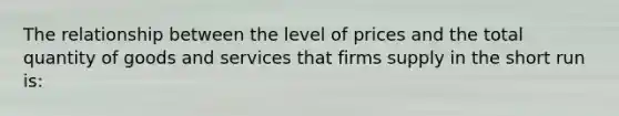 The relationship between the level of prices and the total quantity of goods and services that firms supply in the short run is: