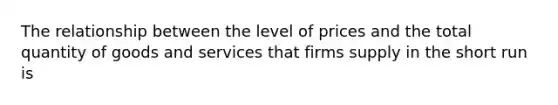 The relationship between the level of prices and the total quantity of goods and services that firms supply in the short run is