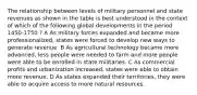 The relationship between levels of military personnel and state revenues as shown in the table is best understood in the context of which of the following global developments in the period 1450-1750 ? A As military forces expanded and became more professionalized, states were forced to develop new ways to generate revenue. B As agricultural technology became more advanced, less people were needed to farm and more people were able to be enrolled in state militaries. C As commercial profits and urbanization increased, states were able to obtain more revenue. D As states expanded their territories, they were able to acquire access to more natural resources.