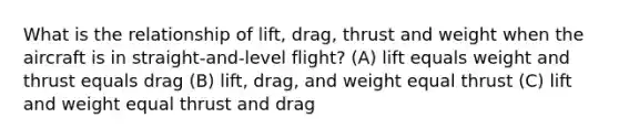 What is the relationship of lift, drag, thrust and weight when the aircraft is in straight-and-level flight? (A) lift equals weight and thrust equals drag (B) lift, drag, and weight equal thrust (C) lift and weight equal thrust and drag