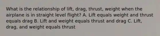 What is the relationship of lift, drag, thrust, weight when the airplane is in straight level flight? A. Lift equals weight and thrust equals drag B. Lift and weight equals thrust and drag C. Lift, drag, and weight equals thrust