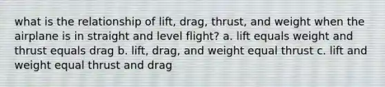 what is the relationship of lift, drag, thrust, and weight when the airplane is in straight and level flight? a. lift equals weight and thrust equals drag b. lift, drag, and weight equal thrust c. lift and weight equal thrust and drag