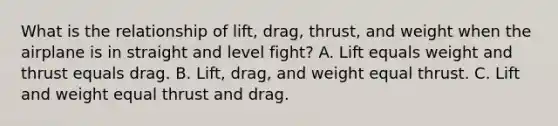 What is the relationship of lift, drag, thrust, and weight when the airplane is in straight and level fight? A. Lift equals weight and thrust equals drag. B. Lift, drag, and weight equal thrust. C. Lift and weight equal thrust and drag.