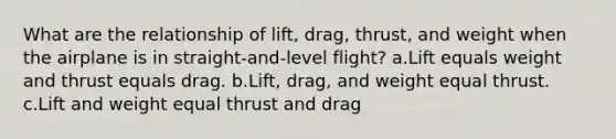 What are the relationship of lift, drag, thrust, and weight when the airplane is in straight-and-level flight? a.Lift equals weight and thrust equals drag. b.Lift, drag, and weight equal thrust. c.Lift and weight equal thrust and drag