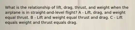 What is the relationship of lift, drag, thrust, and weight when the airplane is in straight-and-level flight? A - Lift, drag, and weight equal thrust. B - Lift and weight equal thrust and drag. C - Lift equals weight and thrust equals drag.