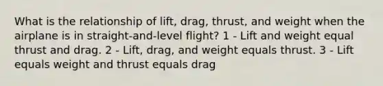 What is the relationship of lift, drag, thrust, and weight when the airplane is in straight-and-level flight? 1 - Lift and weight equal thrust and drag. 2 - Lift, drag, and weight equals thrust. 3 - Lift equals weight and thrust equals drag