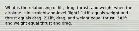 What is the relationship of lift, drag, thrust, and weight when the airplane is in straight-and-level flight? 1)Lift equals weight and thrust equals drag. 2)Lift, drag, and weight equal thrust. 3)Lift and weight equal thrust and drag.