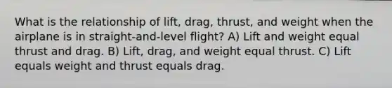 What is the relationship of lift, drag, thrust, and weight when the airplane is in straight-and-level flight? A) Lift and weight equal thrust and drag. B) Lift, drag, and weight equal thrust. C) Lift equals weight and thrust equals drag.