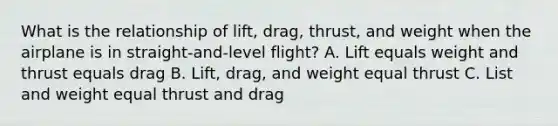 What is the relationship of lift, drag, thrust, and weight when the airplane is in straight-and-level flight? A. Lift equals weight and thrust equals drag B. Lift, drag, and weight equal thrust C. List and weight equal thrust and drag