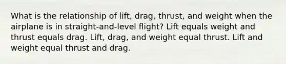 What is the relationship of lift, drag, thrust, and weight when the airplane is in straight-and-level flight? Lift equals weight and thrust equals drag. Lift, drag, and weight equal thrust. Lift and weight equal thrust and drag.