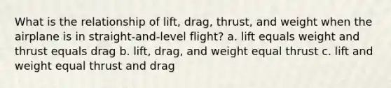 What is the relationship of lift, drag, thrust, and weight when the airplane is in straight-and-level flight? a. lift equals weight and thrust equals drag b. lift, drag, and weight equal thrust c. lift and weight equal thrust and drag