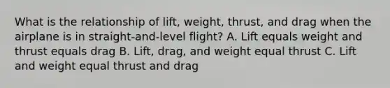 What is the relationship of lift, weight, thrust, and drag when the airplane is in straight-and-level flight? A. Lift equals weight and thrust equals drag B. Lift, drag, and weight equal thrust C. Lift and weight equal thrust and drag