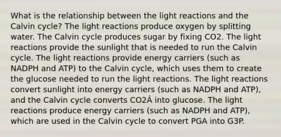 What is the relationship between the light reactions and the Calvin cycle? The light reactions produce oxygen by splitting water. The Calvin cycle produces sugar by fixing CO2. The light reactions provide the sunlight that is needed to run the Calvin cycle. The light reactions provide energy carriers (such as NADPH and ATP) to the Calvin cycle, which uses them to create the glucose needed to run the light reactions. The light reactions convert sunlight into energy carriers (such as NADPH and ATP), and the Calvin cycle converts CO2Â into glucose. The light reactions produce energy carriers (such as NADPH and ATP), which are used in the Calvin cycle to convert PGA into G3P.