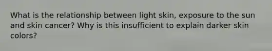 What is the relationship between light skin, exposure to the sun and skin cancer? Why is this insufficient to explain darker skin colors?