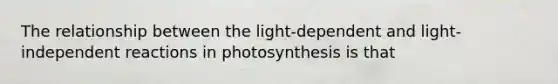 The relationship between the light-dependent and light-independent reactions in photosynthesis is that