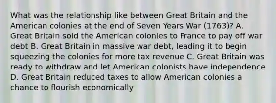 What was the relationship like between Great Britain and <a href='https://www.questionai.com/knowledge/keiVE7hxWY-the-american' class='anchor-knowledge'>the american</a> colonies at the end of Seven Years War (1763)? A. Great Britain sold the American colonies to France to pay off war debt B. Great Britain in massive war debt, leading it to begin squeezing the colonies for more tax revenue C. Great Britain was ready to withdraw and let American colonists have independence D. Great Britain reduced taxes to allow American colonies a chance to flourish economically