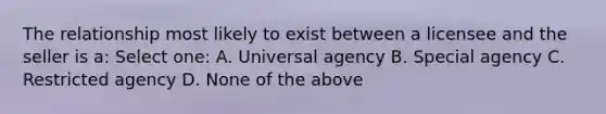 The relationship most likely to exist between a licensee and the seller is a: Select one: A. Universal agency B. Special agency C. Restricted agency D. None of the above