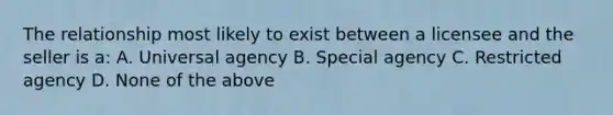 The relationship most likely to exist between a licensee and the seller is a: A. Universal agency B. Special agency C. Restricted agency D. None of the above