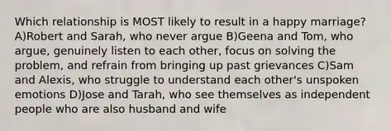 Which relationship is MOST likely to result in a happy marriage? A)Robert and Sarah, who never argue B)Geena and Tom, who argue, genuinely listen to each other, focus on solving the problem, and refrain from bringing up past grievances C)Sam and Alexis, who struggle to understand each other's unspoken emotions D)Jose and Tarah, who see themselves as independent people who are also husband and wife