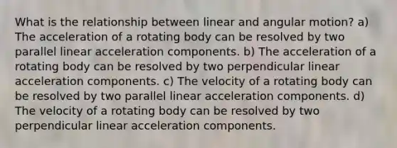 What is the relationship between linear and angular motion? a) The acceleration of a rotating body can be resolved by two parallel linear acceleration components. b) The acceleration of a rotating body can be resolved by two perpendicular linear acceleration components. c) The velocity of a rotating body can be resolved by two parallel linear acceleration components. d) The velocity of a rotating body can be resolved by two perpendicular linear acceleration components.