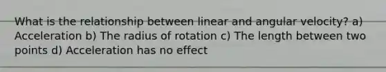 What is the relationship between linear and angular velocity? a) Acceleration b) The radius of rotation c) The length between two points d) Acceleration has no effect