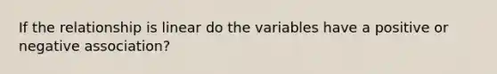 If the relationship is linear do the variables have a positive or negative​ association?