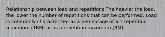 Relationship between load and repetitions The heavier the load, the lower the number of repetitions that can be performed. Load is commonly characterized as a percentage of a 1-repetition maximum (1RM) or as a repetition maximum (RM).