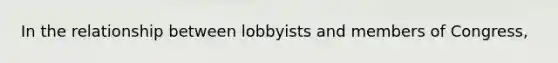 In the relationship between lobbyists and members of Congress,