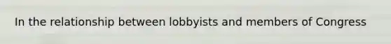 In the relationship between lobbyists and members of Congress