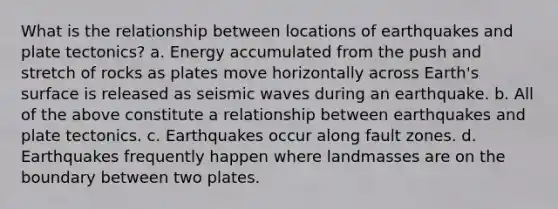 What is the relationship between locations of <a href='https://www.questionai.com/knowledge/keCX0olAvr-earthquakes-and-plate-tectonics' class='anchor-knowledge'>earthquakes and plate tectonics</a>? a. Energy accumulated from the push and stretch of rocks as plates move horizontally across Earth's surface is released as <a href='https://www.questionai.com/knowledge/kRzCHPc0qf-seismic-waves' class='anchor-knowledge'>seismic waves</a> during an earthquake. b. All of the above constitute a relationship between earthquakes and plate tectonics. c. Earthquakes occur along fault zones. d. Earthquakes frequently happen where landmasses are on the boundary between two plates.