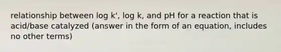 relationship between log k', log k, and pH for a reaction that is acid/base catalyzed (answer in the form of an equation, includes no other terms)