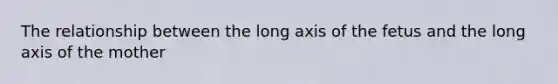 The relationship between the long axis of the fetus and the long axis of the mother